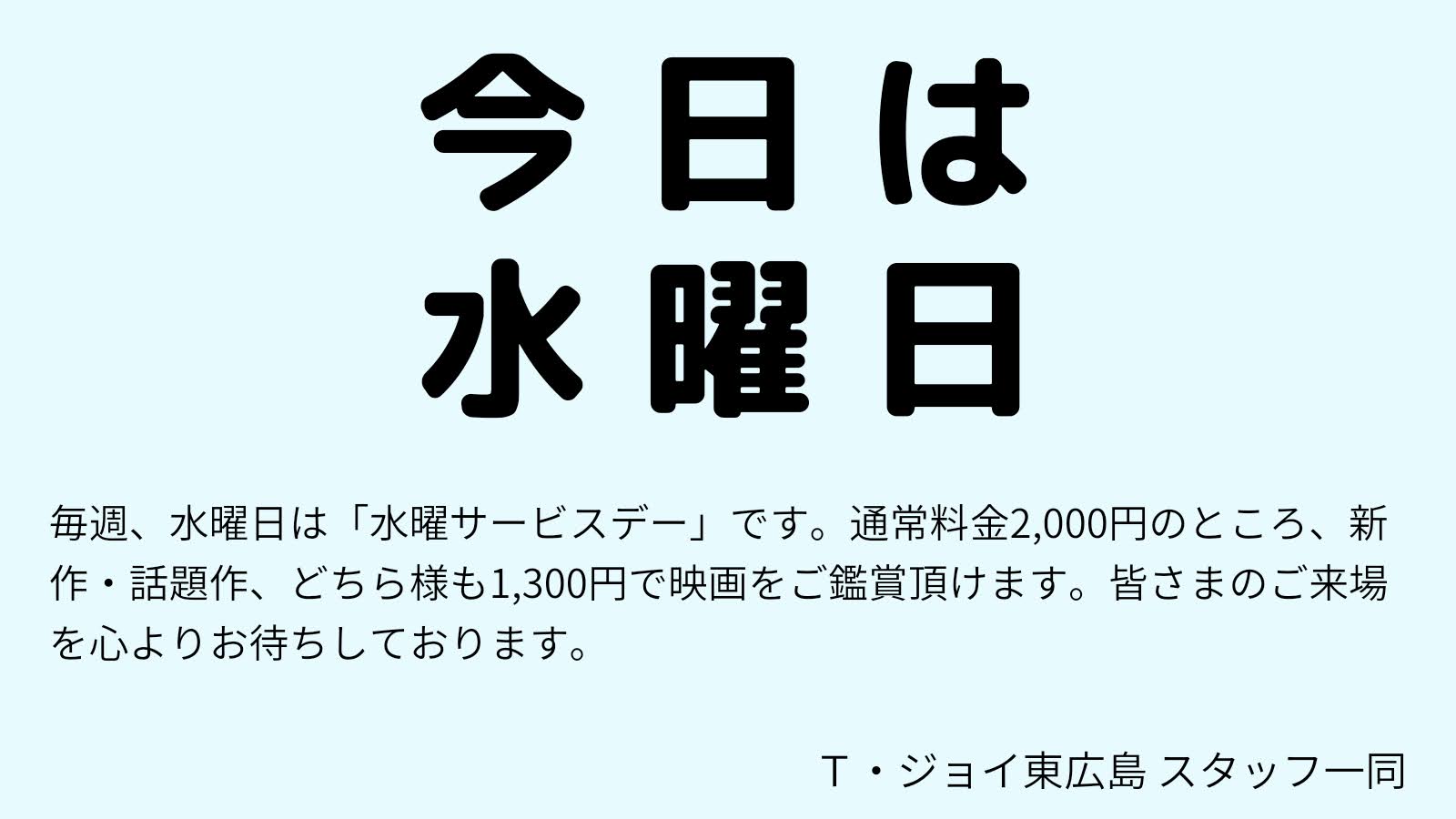 毎週水曜日のＴ・ジョイ東広島は「水曜サービスデー」。 今日、6月14日(水)は映画観賞、通常1,900円のところ、男性も女性も1,300円でご鑑賞いただけます。(特別料金、3Dを除く )