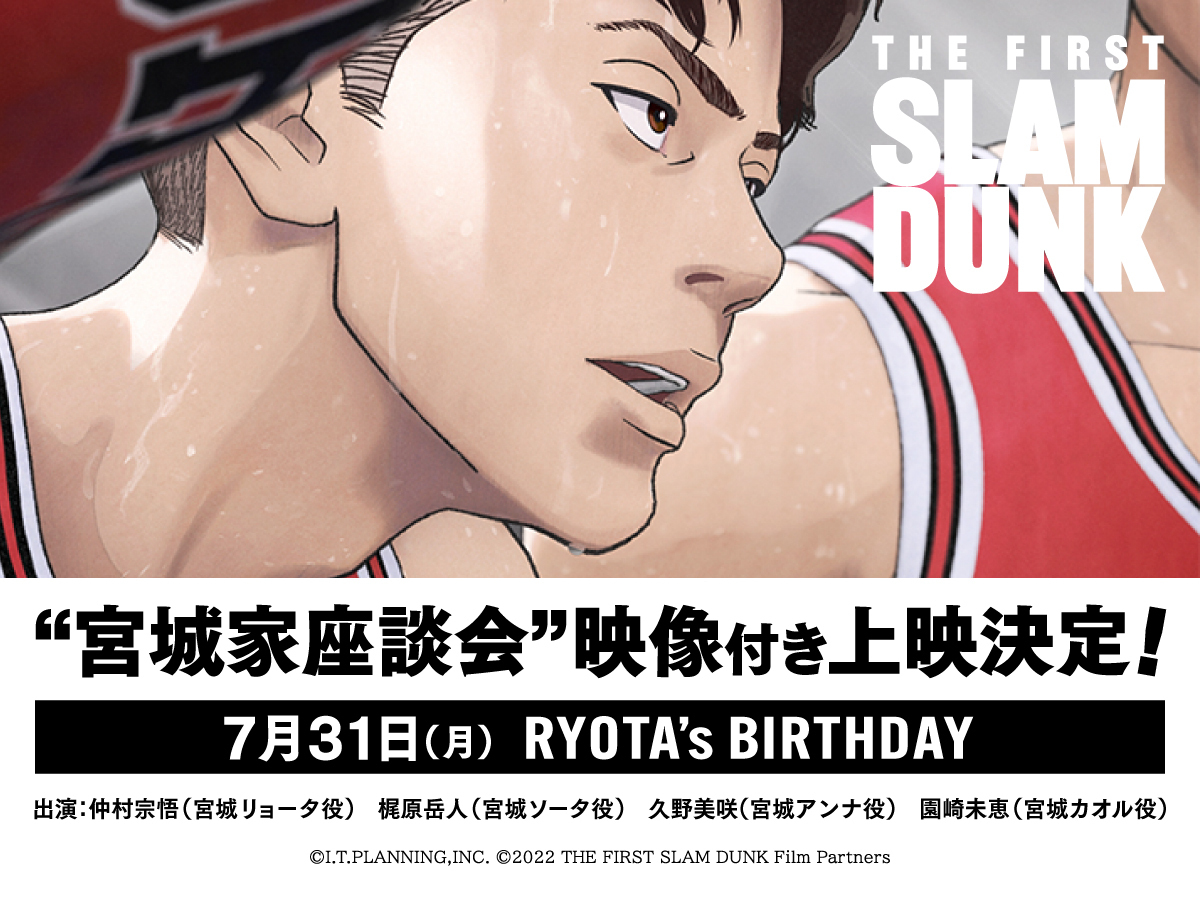 映画『THE FIRST SLAM DUNK』”宮城家座談会”映像付き上映 7月31日 0:00～23:59 『THE FIRST SLAM DUNK』”宮城家座談会”映像付き上映が決定  【出演者】仲村宗悟、梶原岳人、久野美咲、園崎未恵  　上映日：7月31日(月)  　上映時間：当サイト上映スケジュールよりご確認ください。  　チケット価格：通常料金 ※ムビチケ・前売り券使用可能  ※上映スケジュールは決まり次第に劇場ホームページでご案内いたします。